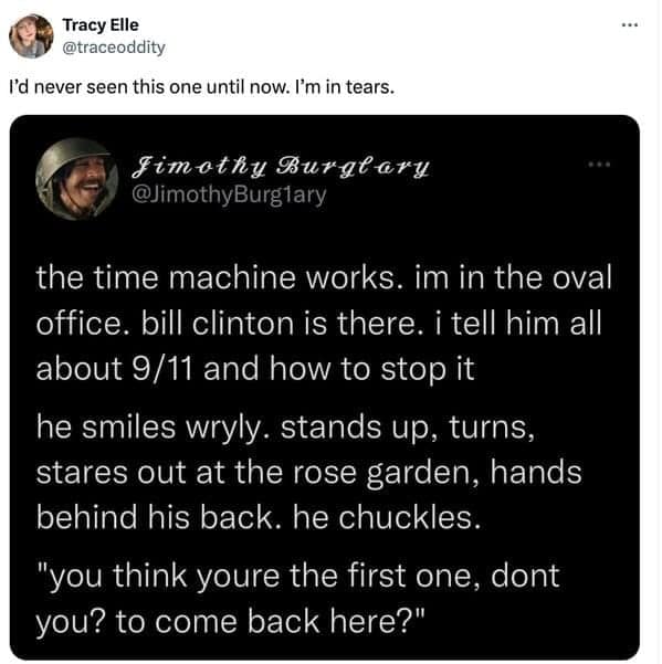 the time machine works. im in the oval office. bill clinton is there. i tell him all about 9/11 and how to stop it he smiles wryly. stands up, turns, stares out at the rose garden, hands behind his back. he chuckles. "you think youre the first one, dont you? to come back here?"