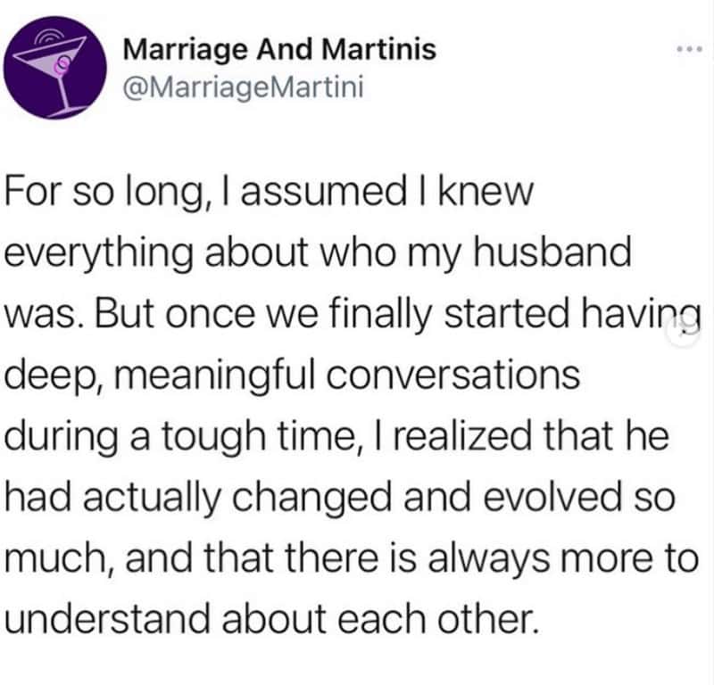marriage memes. For so long, l assumed I knew everything about who my husband was. But once we finally started having deep, meaningful conversations during a tough time, I realized that he had actually changed and evolved so much, and that there is always more to understand about each other.