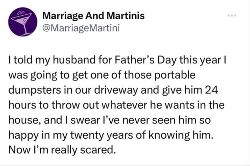 marriage memes. I told my husband for Father's Day this year I was going to get one of those portable dumpsters in our driveway and give him 24 hours to throw out whatever he wants in the house, and I swear l've never seen him so happy in my twenty years of knowing him. Now I'm really scared.