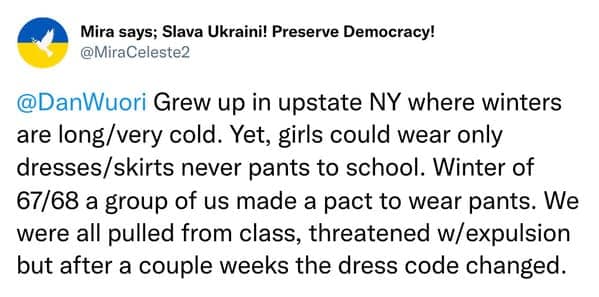 Grew up in upstate NY where winters are long/very cold. Yet, girls could wear only dresses/skirts never pants to school. Winter of 67/68 a group of us made a pact to wear pants. We were all pulled from class, threatened w/ expulsion but after a couple weeks the dress code changed.