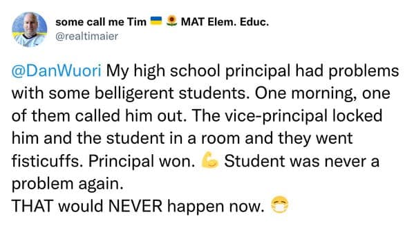 My high school principal had problems with some belligerent students. One morning, one of them called him out. The vice-principal locked him and the student in a room and they went fisticuffs. Principal won. 6 Student was never a problem again. THAT would NEVER happen now.