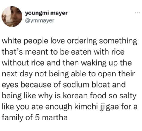 oddly specific posts. white people love ordering something that's meant to be eaten with rice without rice and then waking up the next day not being able to open their eyes because of sodium bloat and being like why is korean food so salty like you ate enough kimchi jjigae for a family of 5 martha