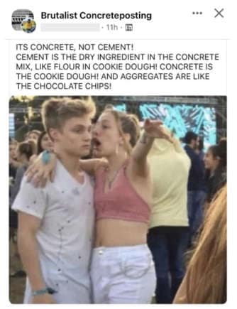 oddly specific posts. ITS CONCRETE, NOT CEMENT! CEMENT IS THE DRY INGREDIENT IN THE CONCRETE MIX, LIKE FLOUR IN COOKIE DOUGHI CONCRETE IS THE COOKIE DOUGH! AND AGGREGATES
