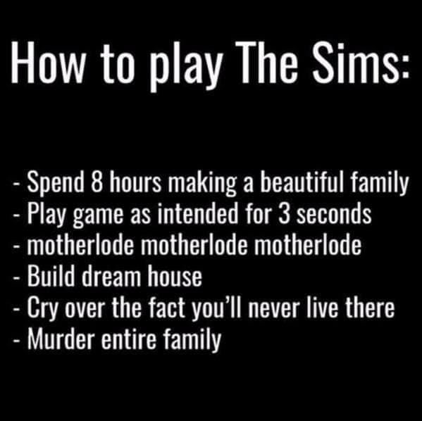 sims memes. How to play The Sims: - Spend 8 hours making a beautiful family - Play game as intended for 3 seconds - motherlode motherlode motherlode - Build dream house - Cry over the fact you'll never live there - Murder entire family