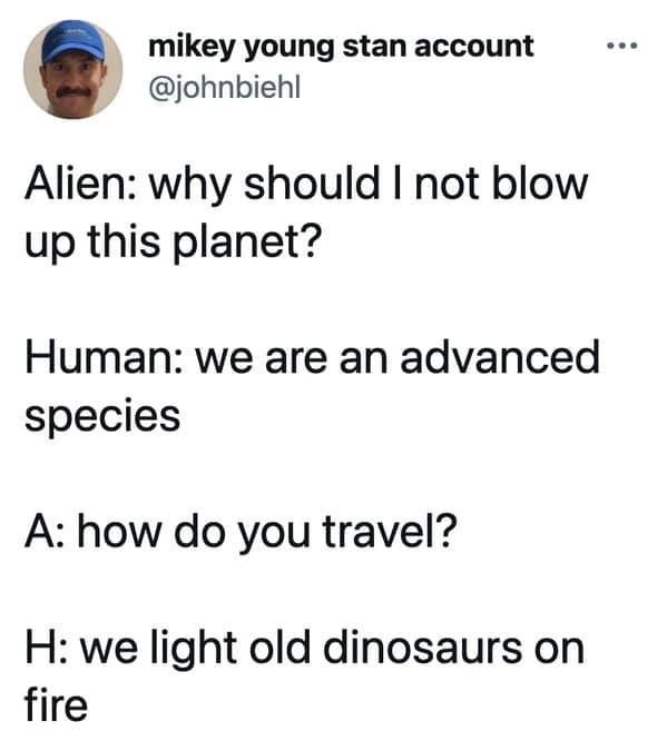 smart memes. Alien: why should I not blow up this planet? Human: we are an advanced species A: how do you travel? H: we light old dinosaurs on fire