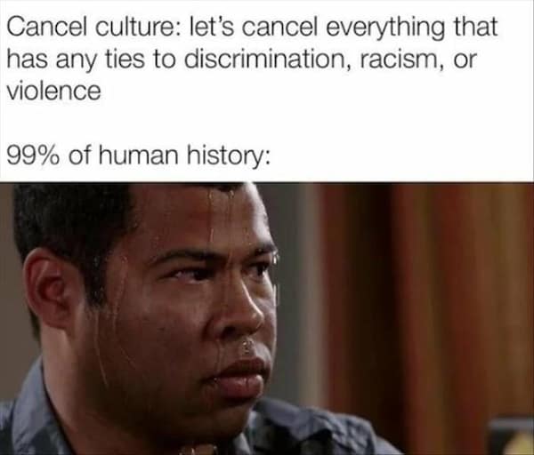 too true memes. Cancel culture: let's cancel everything that has any ties to discrimination, racism, or violence 99% of human history: