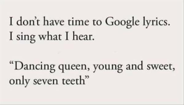 too true memes. I don't have time to Google lyrics. I sing what I hear. "Dancing queen, young and sweet, only seven teeth"