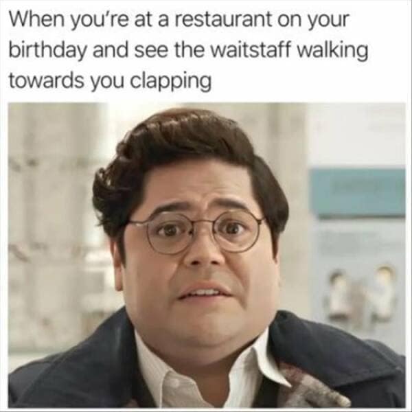 too true memes. When you're at a restaurant on your birthday and see the waitstaff walking towards you clapping