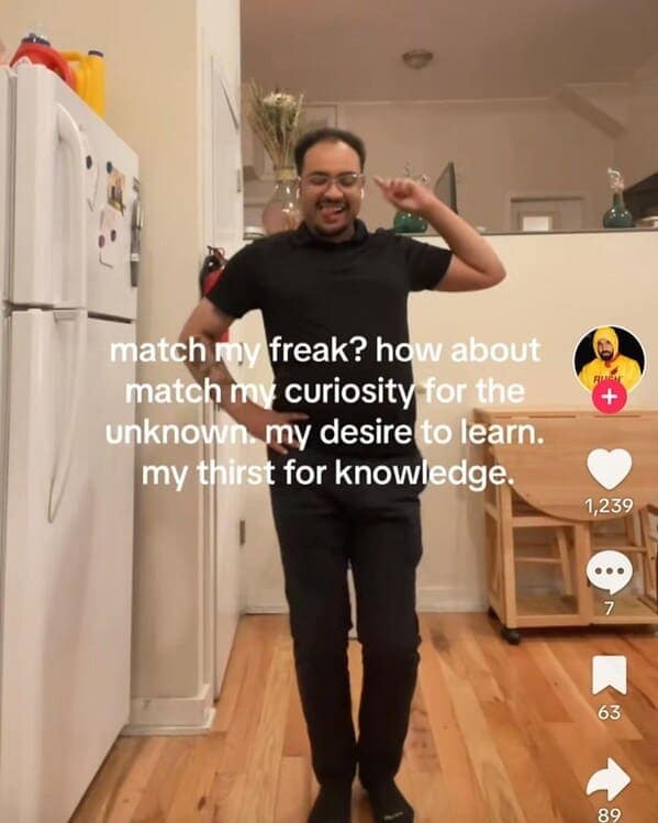 wild TikTok influencer. match my freak? how about match my curiosity for the unknown. my desire to learn. my thirst for knowledge.