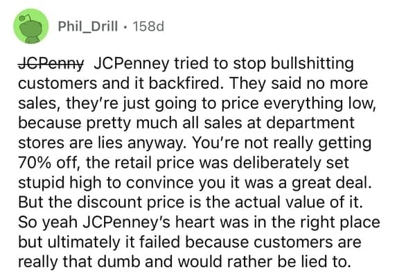 JCPenney tried to stop bullshitting customers and it backfired. They said no more sales, they're just going to price everything low, because pretty much all sales at department stores are lies anyway. You're not really getting 70% off, the retail price was deliberately set stupid high to convince you it was a great deal. But the discount price is the actual value of it. So yeah JCPenney's heart was in the right place but ultimately it failed because customers are really that dumb and would rather be lied to.