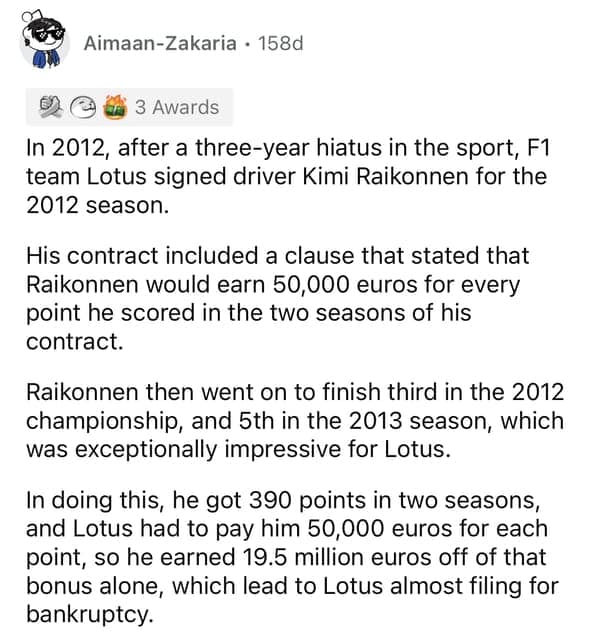 In 2012, after a three-year hiatus in the sport, F1 team Lotus signed driver Kimi Raikonnen for the 2012 season. His contract included a clause that stated that Raikonnen would earn 50,000 euros for every point he scored in the two seasons of his contract. Raikonnen then went on to finish third in the 2012 championship, and 5th in the 2013 season, which was exceptionally impressive for Lotus. In doing this, he got 390 points in two seasons, and Lotus had to pay him 50,000 euros for each point, so he earned 19.5 million euros off of that bonus alone, which lead to Lotus almost filing for bankruptcy.
