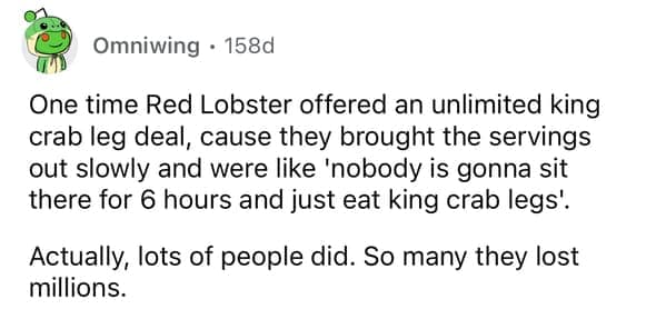 One time Red Lobster offered an unlimited king crab leg deal, cause they brought the servings out slowly and were like 'nobody is gonna sit there for 6 hours and just eat king crab legs'. Actually, lots of people did. So many they lost millions.