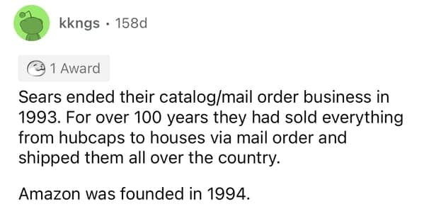 Sears ended their catalog/mail order business in 1993. For over 100 years they had sold everything from hubcaps to houses via mail order and shipped them all over the country. Amazon was founded in 1994.