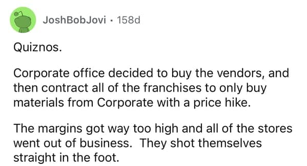 Quiznos. Corporate office decided to buy the vendors, and then contract all of the franchises to only buy materials from Corporate with a price hike. The margins got way too high and all of the stores went out of business. They shot themselves straight in the foot.