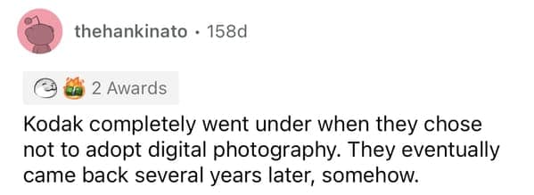 Kodak completely went under when they chose not to adopt digital photography. They eventually came back several years later, somehow.