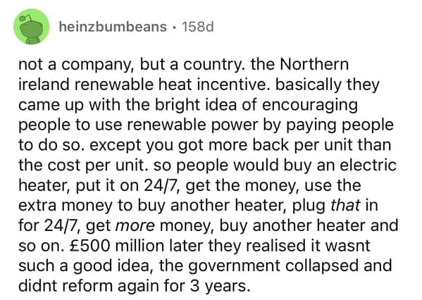 not a company, but a country. the Northern ireland renewable heat incentive. basically they came up with the bright idea of encouraging people to use renewable power by paying people to do so. except you got more back per unit than the cost per unit. so people would buy an electric heater, put it on 24/7, get the money, use the extra money to buy another heater, plug that in for 24/7, get more money, buy another heater and so on. £500 million later they realised it wasnt such a good idea, the government collapsed and didnt reform again for 3 years.
