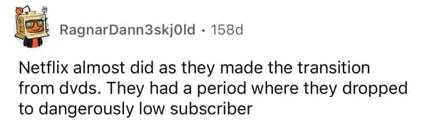 Netflix almost did as they made the transition from dvds. They had a period where they dropped to dangerously low subscriber