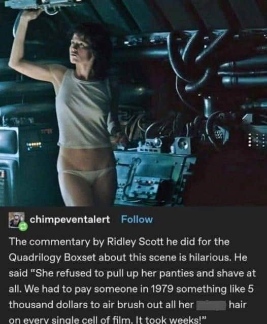 xenomorph memes. The commentary by Ridley Scott he did for the Quadrilogy Boxset about this scene is hilarious. He said "She refused to pull up her panties and shave at all. We had to pay someone in 1979 something like 5 thousand dollars to air brush out all her hair on everv sinale cell of film. It took weeks!"