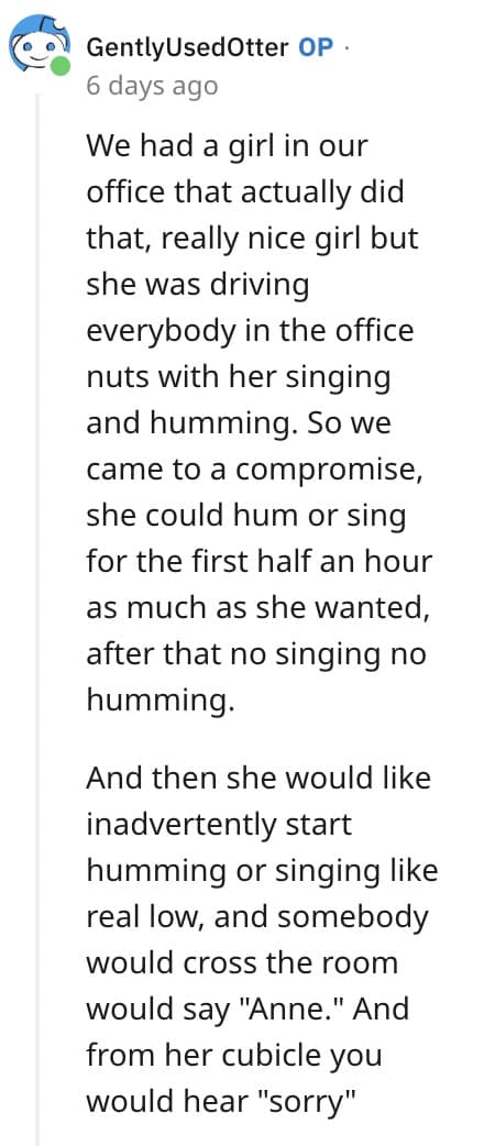 We had a girl in our office that actually did that, really nice girl but she was driving everybody in the office nuts with her singing and humming. So we came to a compromise, she could hum or sing for the first half an hour as much as she wanted, after that no singing no humming. And then she would like inadvertently start humming or singing like real low, and somebody would cross the room would say "Anne." And from her cubicle you would hear "sorry"