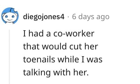 I had a co-worker that would cut her toenails while I was talking with her.