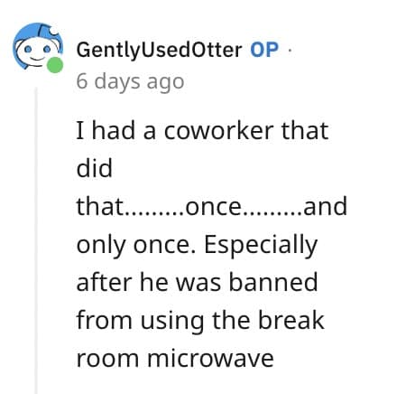 Ihad a coworker that did that. ....once.........and only once. Especially after he was banned from using the break room microwave