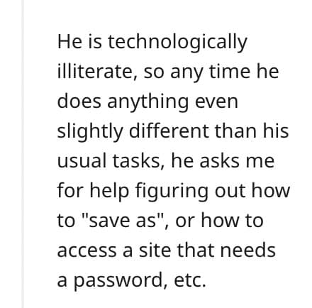 He is technologically illiterate, so any time he does anything even slightly different than his usual tasks, he asks me for help figuring out how to "save as", or how to access a site that needs a password, etc.
