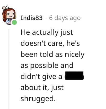 He actually just doesn't care, he's been told as nicely as possible and didn't give a about it, just shrugged.