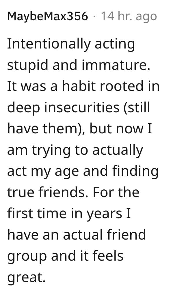 Intentionally acting stupid and immature. It was a habit rooted in deep insecurities (still have them), but now I am trying to actually act my age and finding true friends. For the first time in years I have an actual friend group and it feels great.