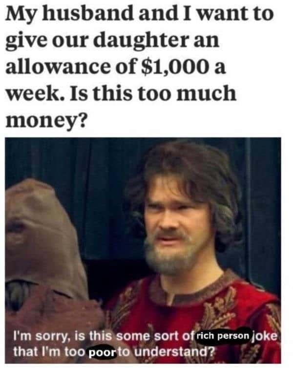 broke memes. My husband and I want to give our daughter an allowance of $1,000 a week. Is this too much money? I'm sorry, is this some sort of rich person joke that I'm too poorto understand?