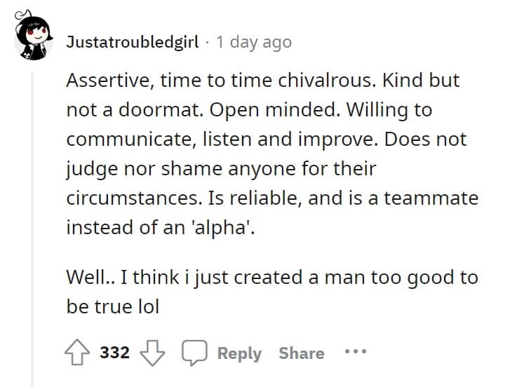 Assertive, time to time chivalrous. Kind but not a doormat. Open minded. Willing to communicate, listen and improve. Does not judge nor shame anyone for their circumstances. Is reliable, and is a teammate instead of an 'alpha'. Well.. I think i just created a man too good to be true lol