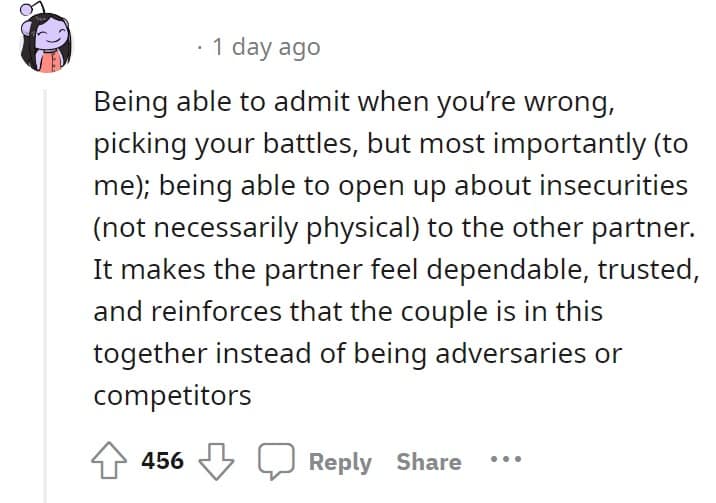 Being able to admit when you're wrong, picking your battles, but most importantly (to me); being able to open up about insecurities (not necessarily physical to the other partner. It makes the partner feel dependable, trusted, and reinforces that the couple is in this together instead of being adversaries or competitors