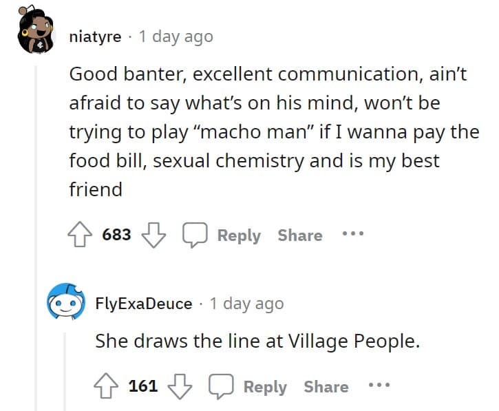 Good banter, excellent communication, ain't afraid to say what's on his mind, won't be trying to play "macho man" if I wanna pay the food bill, sexual chemistry and is my best friend