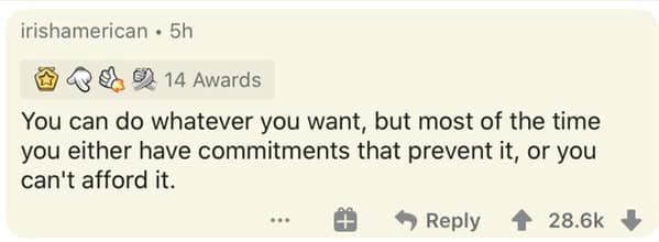 You can do whatever you want, but most of the time you either have commitments that prevent it, or you can't afford it.
