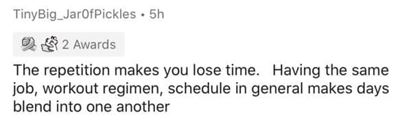 The repetition makes you lose time. Having the same job, workout regimen, schedule in general makes days blend into one another