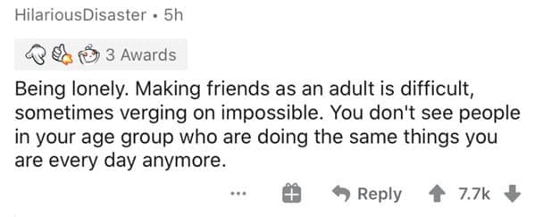 Being lonely. Making friends as an adult is difficult, sometimes verging on impossible. You don't see people in your age group who are doing the same things you are every day anymore.