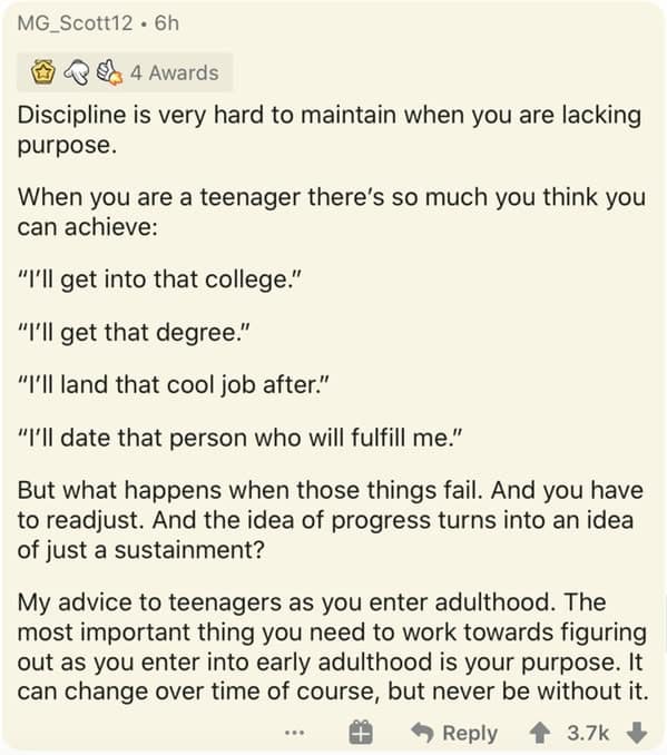 Discipline is very hard to maintain when you are lacking purpose. When you are a teenager there's so much you think you can achieve: "I'll get into that college." "I'll get that degree." "I'll land that cool job after." "I'll date that person who will fulfill me."