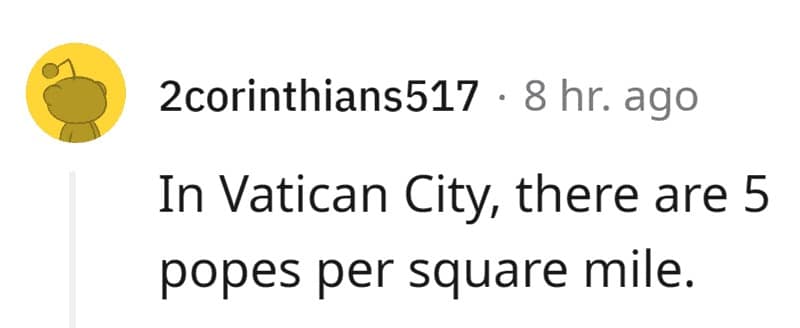 In Vatican City, there are 5 popes per square mile.