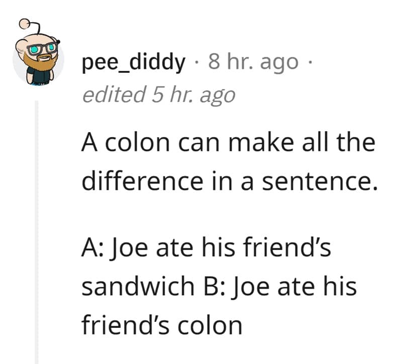 A colon can make all the difference in a sentence. A: Joe ate his friend's sandwich B: Joe ate his friend's colon
