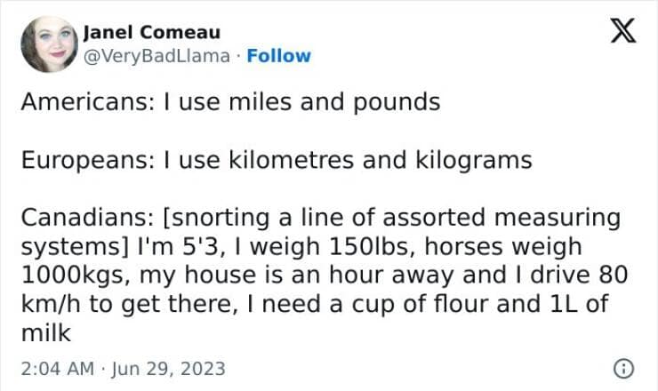 Americans: I use miles and pounds Europeans: I use kilometres and kilograms Canadians: [snorting a line of assorted measuring systems] I'm 5'3, I weigh 150lbs, horses weigh 1000kgs, my house is an hour away and I drive 80 km/h to get there, I need a cup of flour and 1L of milk