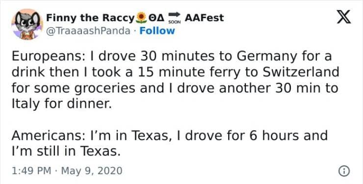 Europeans: I drove 30 minutes to Germany for a drink then I took a 15 minute ferry to Switzerland for some groceries and I drove another 30 min to Italy for dinner. Americans: I'm in Texas, I drove for 6 hours and I'm still in Texas.