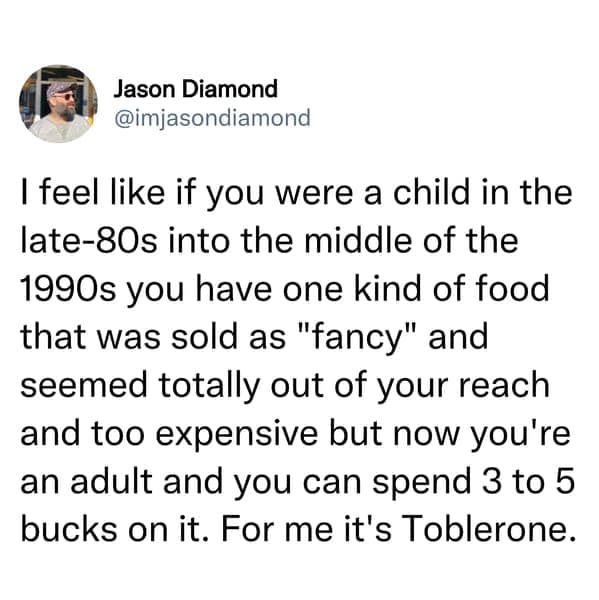 I feel like if you were a child in the late-80s into the middle of the 1990s you have one kind of food that was sold as "fancy" and seemed totally out of your reach and too expensive but now you're an adult and you can spend 3 to 5 bucks on it. For me it's Toblerone.