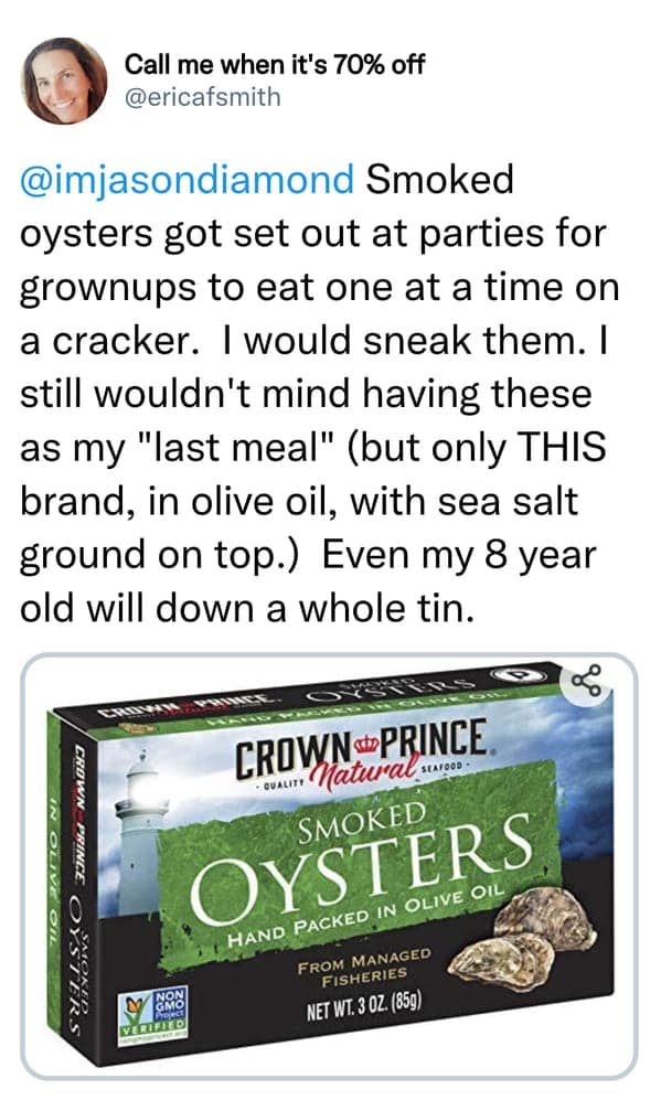 Smoked oysters got set out at parties for grownups to eat one at a time on a cracker. I would sneak them. I still wouldn't mind having these as my "last meal" (but only THIS brand, in olive oil, with sea salt ground on top.) Even my 8 year old will down a whole tin.