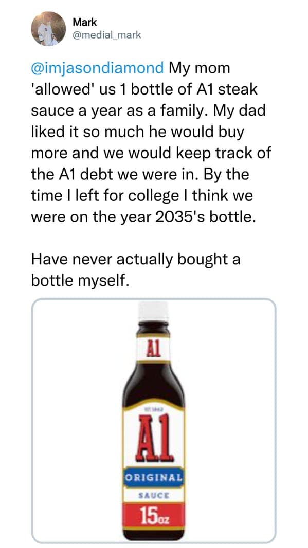 My mom 'allowed' us 1 bottle of A1 steak sauce a year as a family. My dad liked it so much he would buy more and we would keep track of the A1 debt we were in. By the time I left for college I think we were on the year 2035's bottle. Have never actually bought a bottle myself.