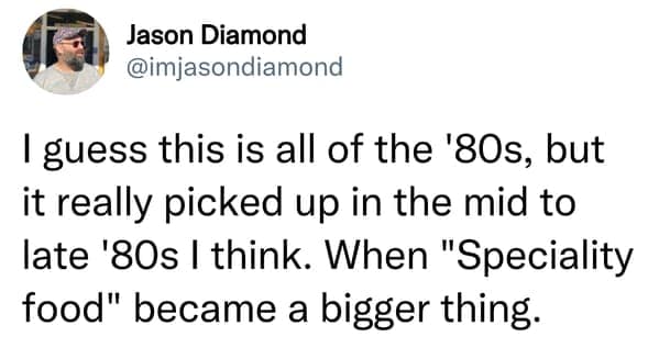 I guess this is all of the '80s, but it really picked up in the mid to late '80s | think. When "Speciality food" became a bigger thing.