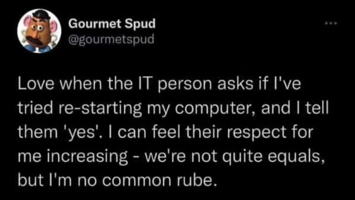 funny memes. Love when the IT person asks if I've tried re-starting my computer, and I tell them 'yes'. I can feel their respect for me increasing - we're not quite equals, but l'm no common rube.