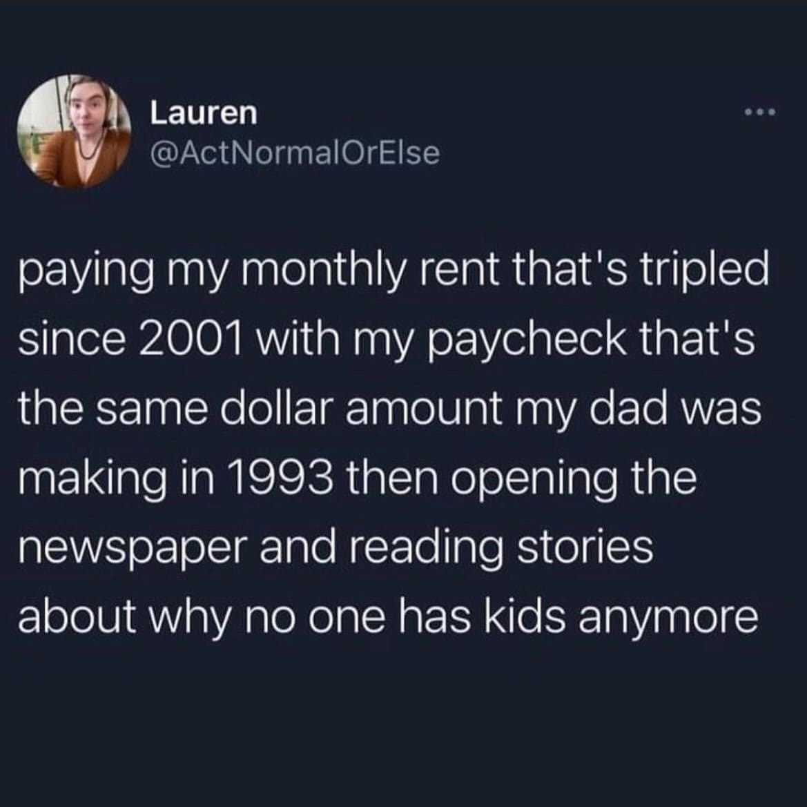 funny memes. paying my monthly rent that's tripled since 2001 with my paycheck that's the same dollar amount my dad was making in 1993 then opening the newspaper and reading stories about why no one has kids anymore