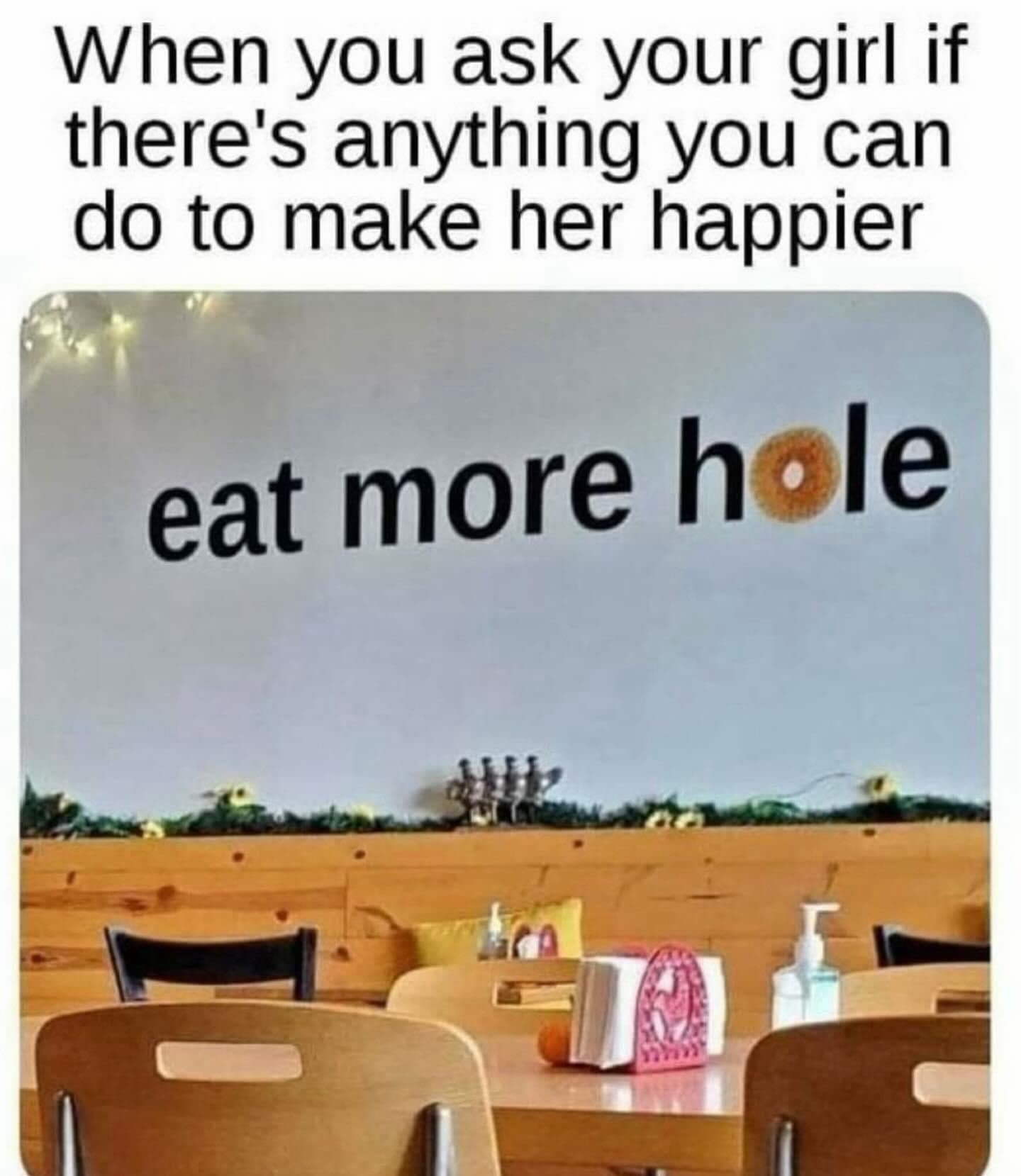 funny memes. When you ask your girl if there's anything you can do to make her happier