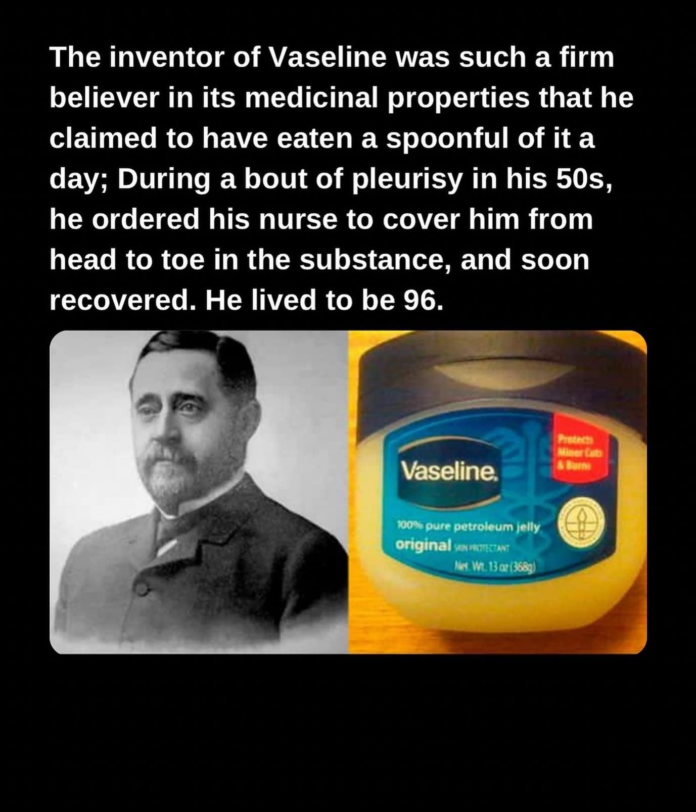 funny memes. The inventor of Vaseline was such a firm believer in its medicinal properties that he claimed to have eaten a spoonful of it a day; During a bout of pleurisy in his 50s, he ordered his nurse to cover him from head to toe in the substance, and soon recovered. He lived to be 96.