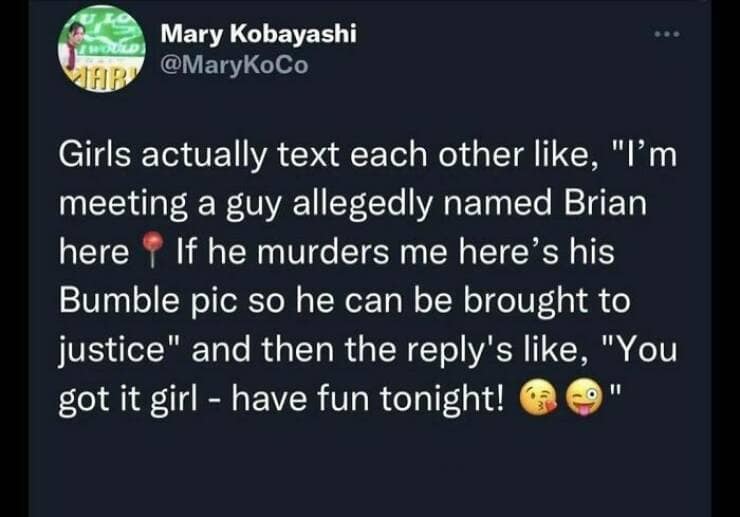 funny memes. Girls actually text each other like, "I'm meeting a guy allegedly named Brian here If he murders me here's his Bumble pic so he can be brought to justice" and then the reply's like, "You got it girl - have fun tonight!