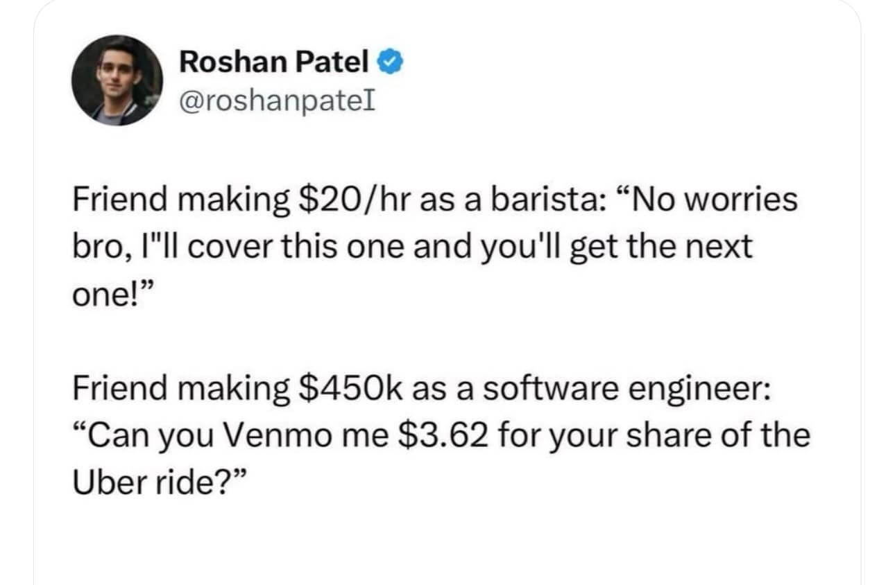 funny pics. Friend making $20/hr as a barista: "No worries bro, I"ll cover this one and you'll get the next one!" Friend making $450k as a software engineer: "Can you Venmo me $3.62 for your share of the Uber ride?"